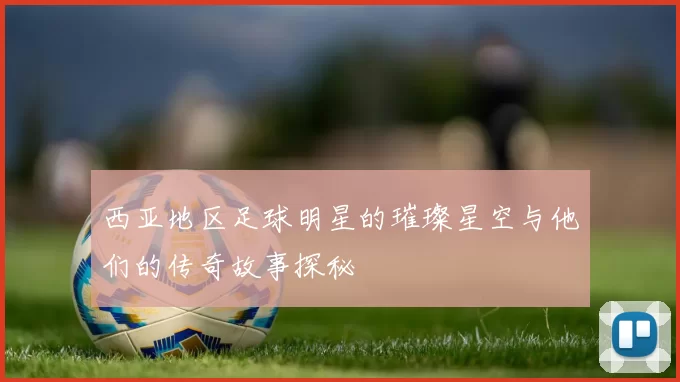 西亚地区足球明星的璀璨星空与他们的传奇故事探秘