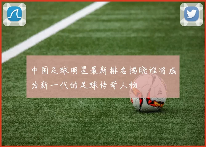 中国足球明星最新排名揭晓谁将成为新一代的足球传奇人物