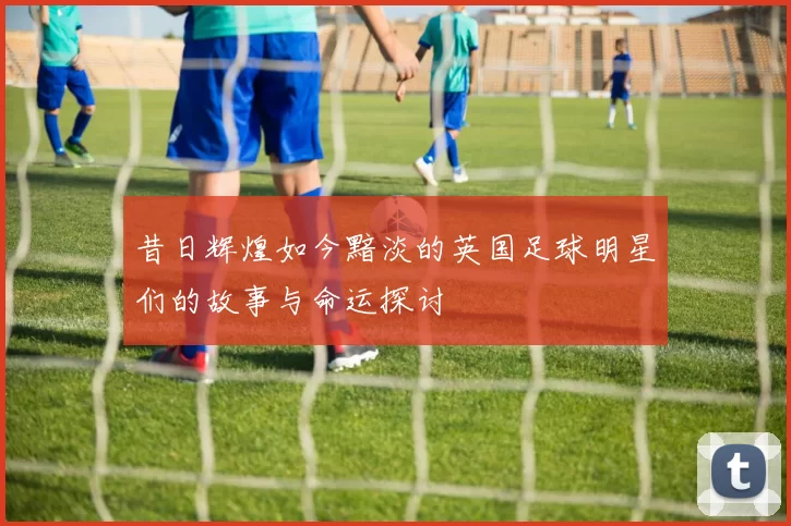 昔日辉煌如今黯淡的英国足球明星们的故事与命运探讨